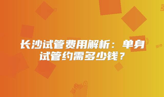 长沙试管费用解析：单身试管约需多少钱？