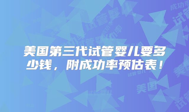 美国第三代试管婴儿要多少钱，附成功率预估表！