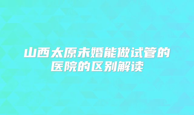山西太原未婚能做试管的医院的区别解读