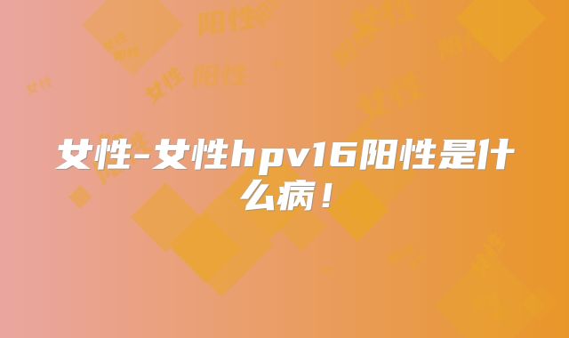 女性-女性hpv16阳性是什么病!