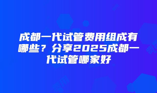 成都一代试管费用组成有哪些?分享2025成都一代试管哪家好