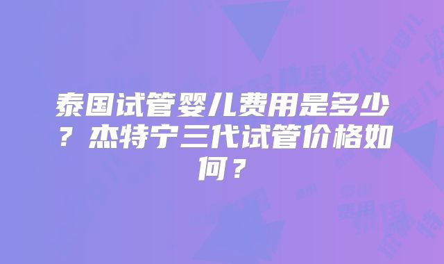 泰国试管婴儿费用是多少？杰特宁三代试管价格如何？