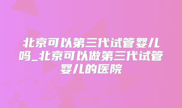 北京可以第三代试管婴儿吗_北京可以做第三代试管婴儿的医院