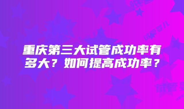 重庆第三大试管成功率有多大?如何提高成功率?