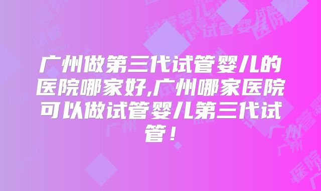 广州做第三代试管婴儿的医院哪家好,广州哪家医院可以做试管婴儿第三代试管！