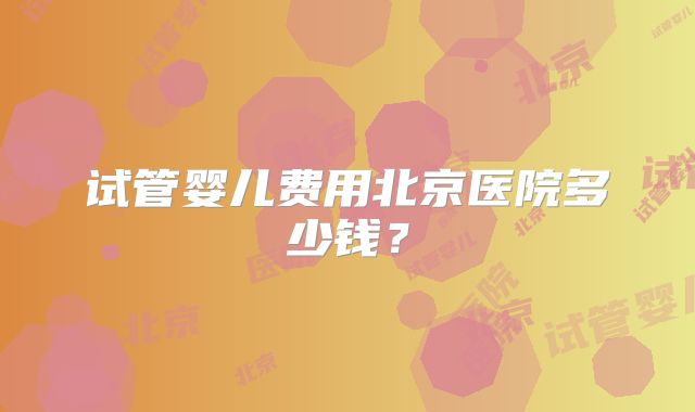 试管婴儿费用北京医院多少钱？