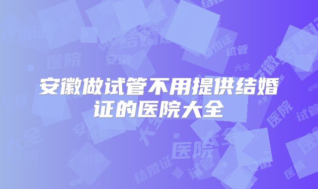 安徽做试管不用提供结婚证的医院大全