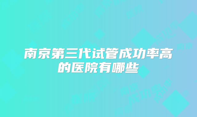 南京第三代试管成功率高的医院有哪些