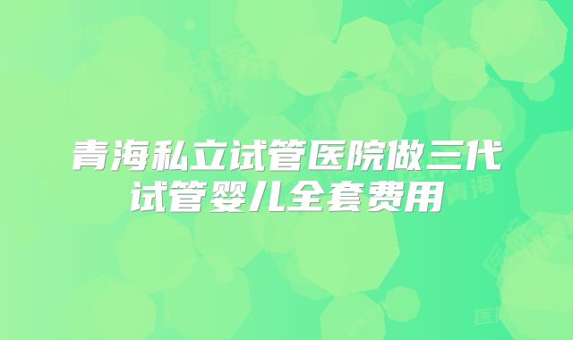 青海私立试管医院做三代试管婴儿全套费用
