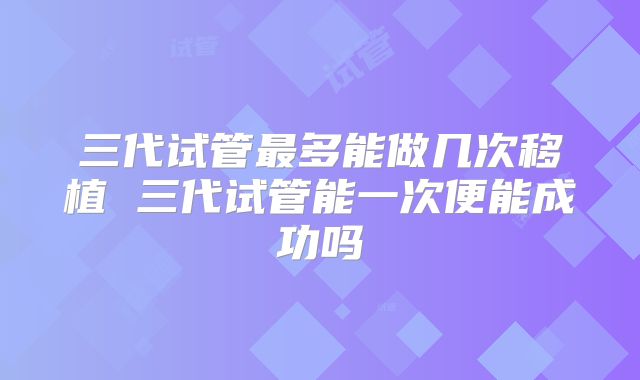 三代试管最多能做几次移植 三代试管能一次便能成功吗