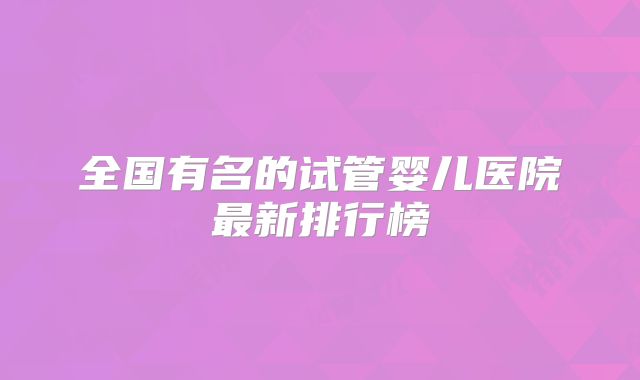 全国有名的试管婴儿医院最新排行榜