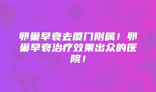 卵巢早衰去厦门附属!卵巢早衰治疗效果出众的医院!