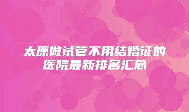 太原做试管不用结婚证的医院最新排名汇总