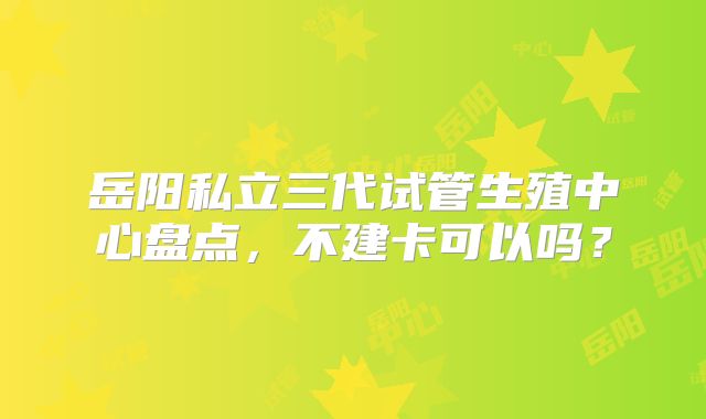 岳阳私立三代试管生殖中心盘点,不建卡可以吗?
