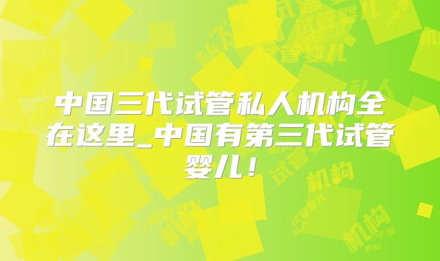 中国三代试管私人机构全在这里_中国有第三代试管婴儿!