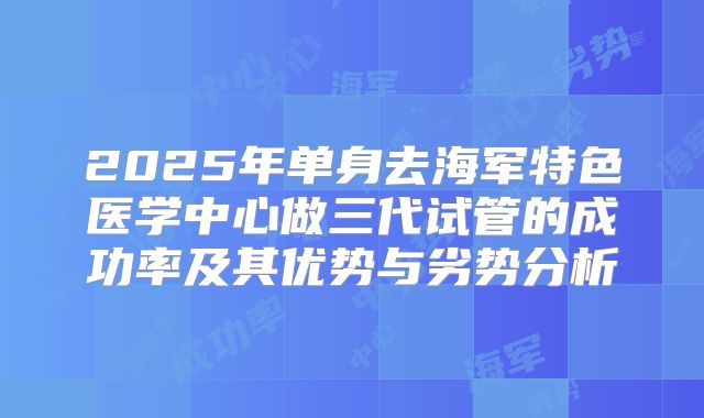 2025年单身去海军特色医学中心做三代试管的成功率及其优势与劣势分析