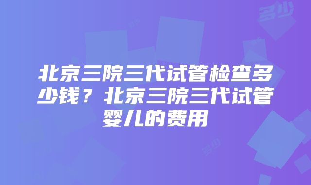 北京三院三代试管检查多少钱？北京三院三代试管婴儿的费用