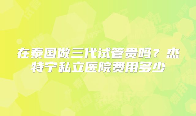 在泰国做三代试管贵吗?杰特宁私立医院费用多少