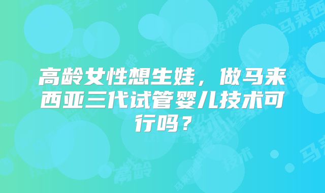 高龄女性想生娃,做马来西亚三代试管婴儿技术可行吗?