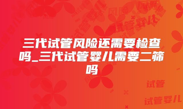 三代试管风险还需要检查吗_三代试管婴儿需要二筛吗