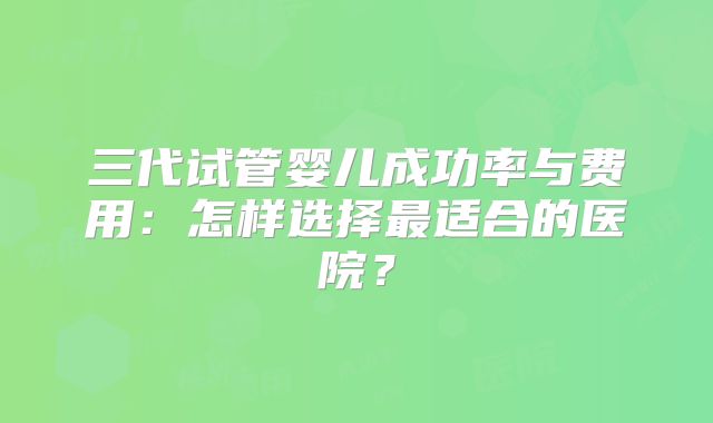 三代试管婴儿成功率与费用：怎样选择最适合的医院？