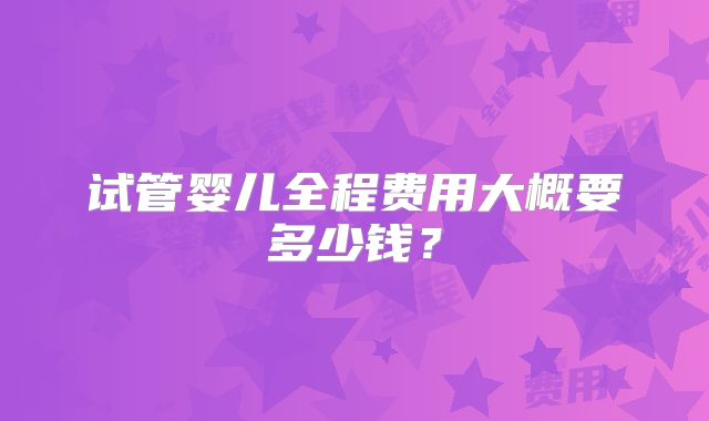 试管婴儿全程费用大概要多少钱?