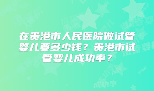 在贵港市人民医院做试管婴儿要多少钱？贵港市试管婴儿成功率？