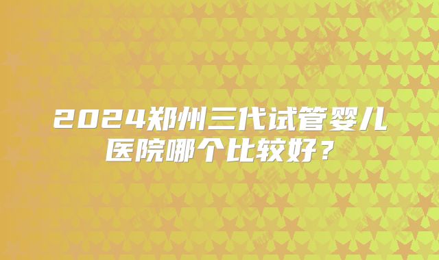 2024郑州三代试管婴儿医院哪个比较好?