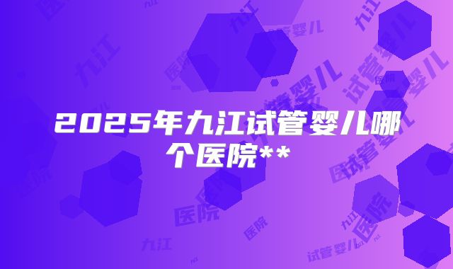 2025年九江试管婴儿哪个医院**