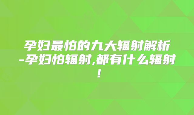 孕妇最怕的九大辐射解析-孕妇怕辐射,都有什么辐射!