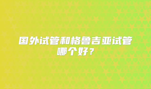 国外试管和格鲁吉亚试管哪个好?