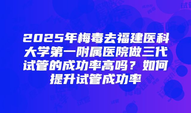 2025年梅毒去福建医科大学第一附属医院做三代试管的成功率高吗?如何提升试管成功率