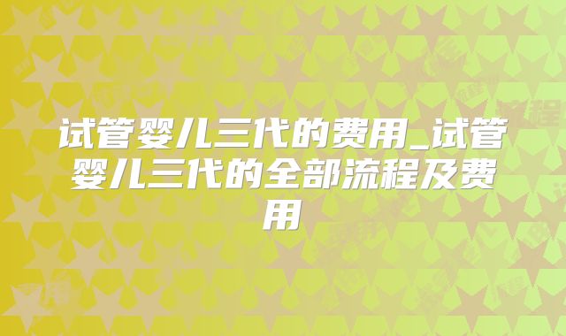 试管婴儿三代的费用_试管婴儿三代的全部流程及费用