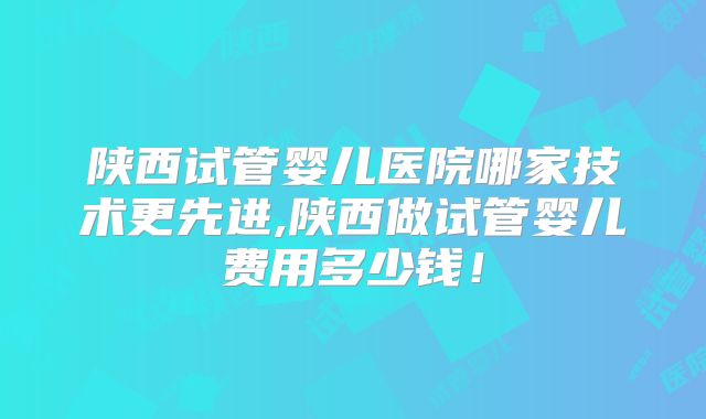 陕西试管婴儿医院哪家技术更先进,陕西做试管婴儿费用多少钱！