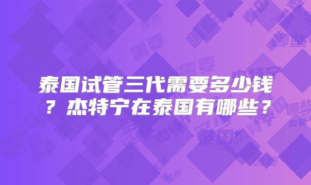 泰国试管三代需要多少钱?杰特宁在泰国有哪些?