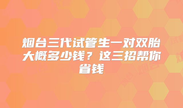 烟台三代试管生一对双胎大概多少钱？这三招帮你省钱