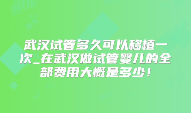 武汉试管多久可以移植一次_在武汉做试管婴儿的全部费用大概是多少！