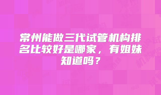 常州能做三代试管机构排名比较好是哪家,有姐妹知道吗?