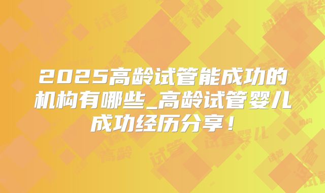 2025高龄试管能成功的机构有哪些_高龄试管婴儿成功经历分享！