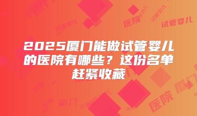 2025厦门能做试管婴儿的医院有哪些？这份名单赶紧收藏