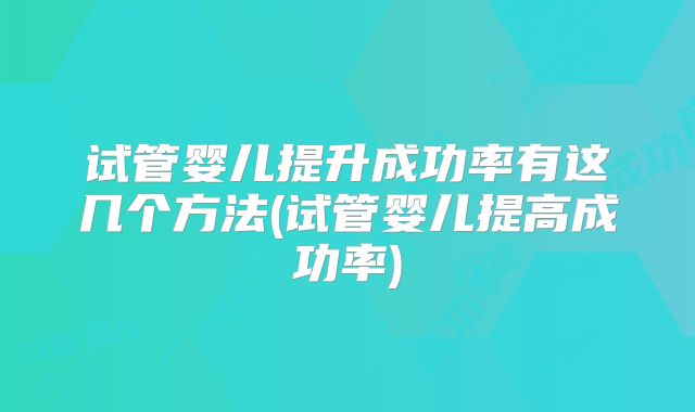 试管婴儿提升成功率有这几个方法(试管婴儿提高成功率)