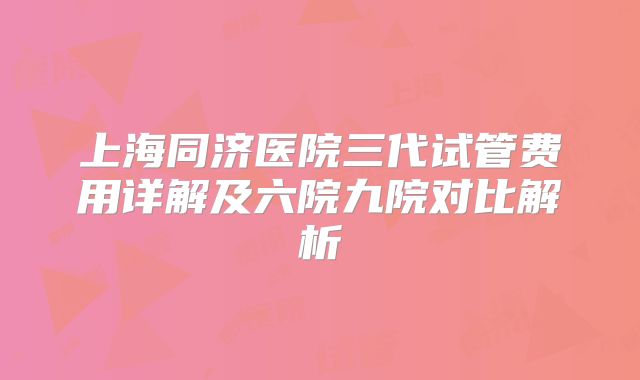 上海同济医院三代试管费用详解及六院九院对比解析