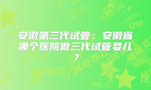 安徽第三代试管:安徽省哪个医院做三代试管婴儿?