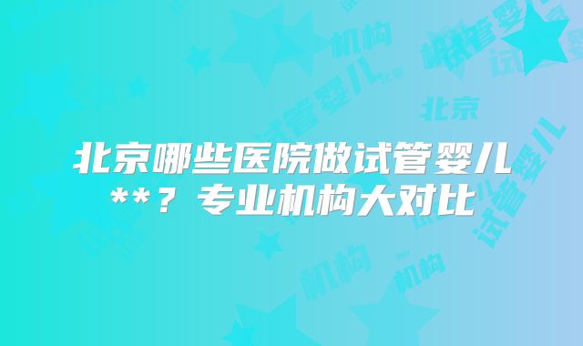 北京哪些医院做试管婴儿**？专业机构大对比