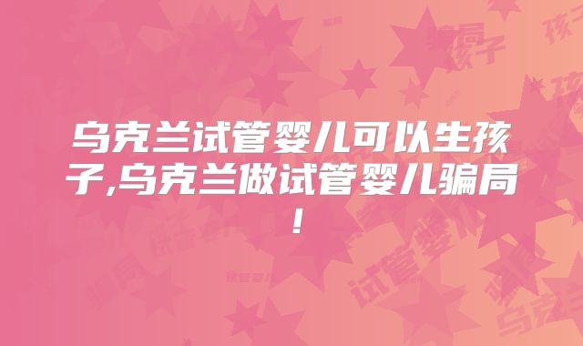 乌克兰试管婴儿可以生孩子,乌克兰做试管婴儿骗局！