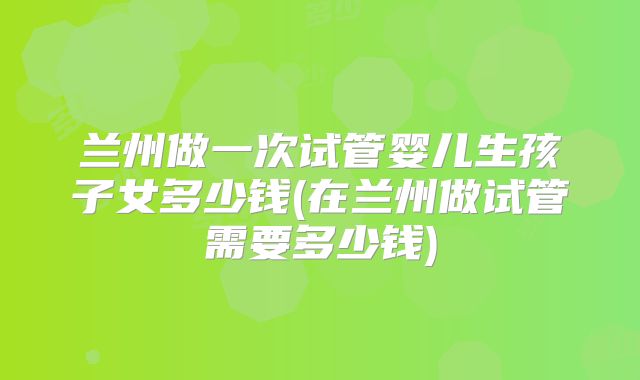 兰州做一次试管婴儿生孩子女多少钱(在兰州做试管需要多少钱)