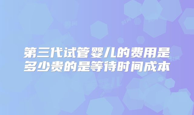 第三代试管婴儿的费用是多少贵的是等待时间成本