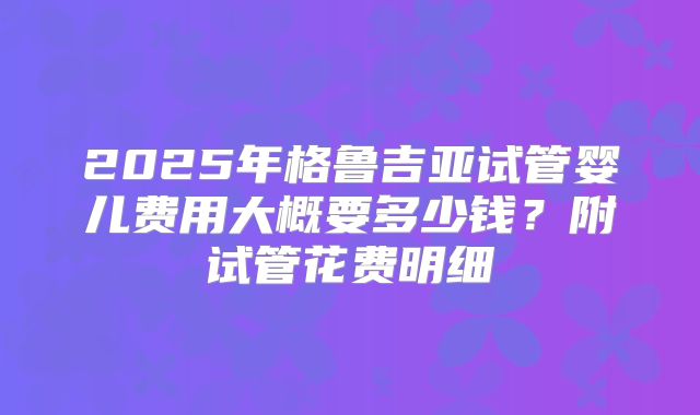 2025年格鲁吉亚试管婴儿费用大概要多少钱?附试管花费明细