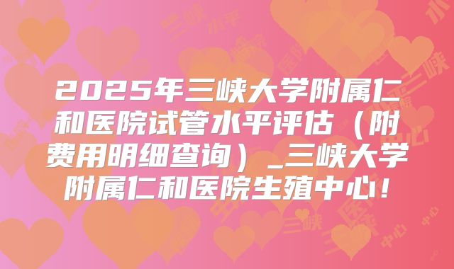2025年三峡大学附属仁和医院试管水平评估（附费用明细查询）_三峡大学附属仁和医院生殖中心！