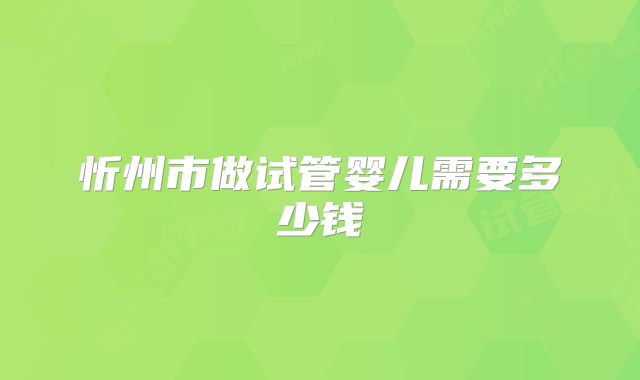 忻州市做试管婴儿需要多少钱